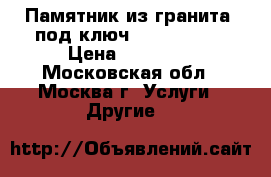 Памятник из гранита “под ключ“ – 20 000 ₽ › Цена ­ 20 000 - Московская обл., Москва г. Услуги » Другие   